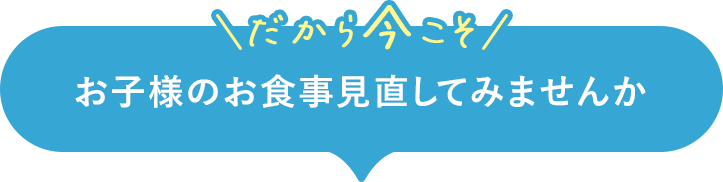 だから今こそお子様のお食事見直してみませんか